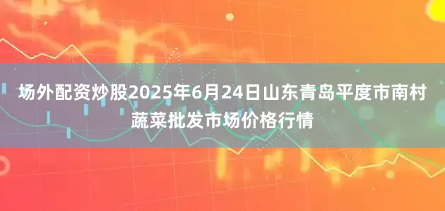 场外配资炒股2025年6月24日山东青岛平度市南村蔬菜批发市场价格行情