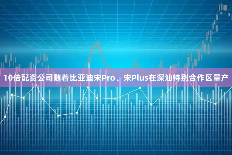 10倍配资公司随着比亚迪宋Pro、宋Plus在深汕特别合作区量产