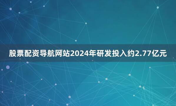 股票配资导航网站2024年研发投入约2.77亿元
