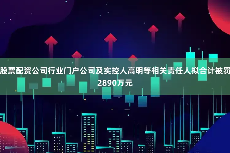 股票配资公司行业门户公司及实控人高明等相关责任人拟合计被罚2890万元