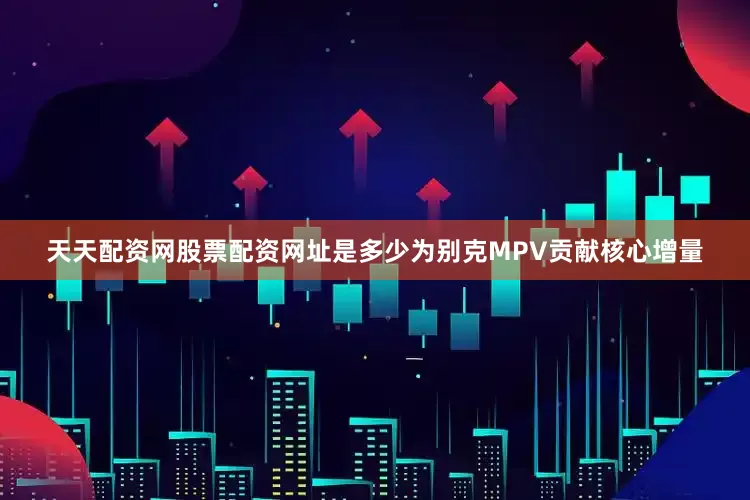 天天配资网股票配资网址是多少为别克MPV贡献核心增量