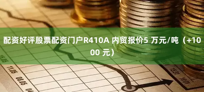 配资好评股票配资门户R410A 内贸报价5 万元/吨（+1000 元）