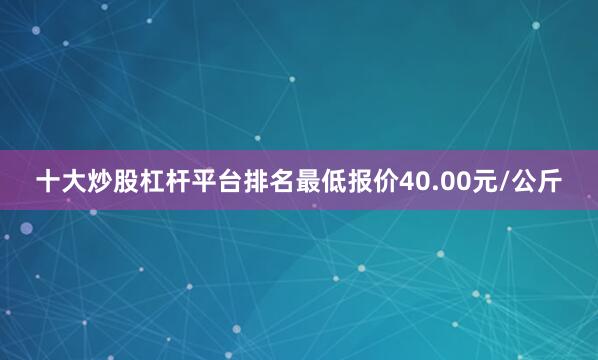 十大炒股杠杆平台排名最低报价40.00元/公斤