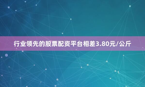 行业领先的股票配资平台相差3.80元/公斤