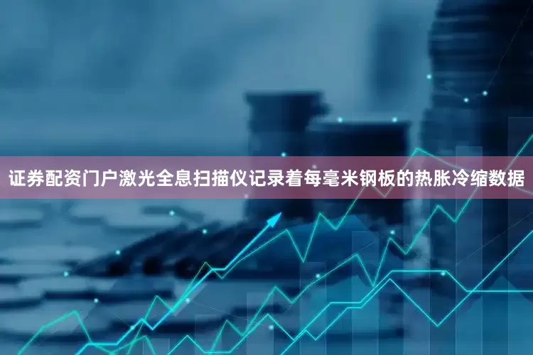 证券配资门户激光全息扫描仪记录着每毫米钢板的热胀冷缩数据