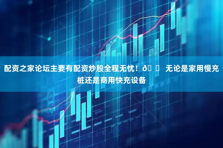 配资之家论坛主要有配资炒股全程无忧！🏠无论是家用慢充桩还是商用快充设备