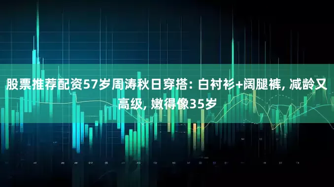 股票推荐配资57岁周涛秋日穿搭: 白衬衫+阔腿裤, 减龄又高级, 嫩得像35岁