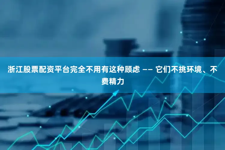 浙江股票配资平台完全不用有这种顾虑 —— 它们不挑环境、不费精力