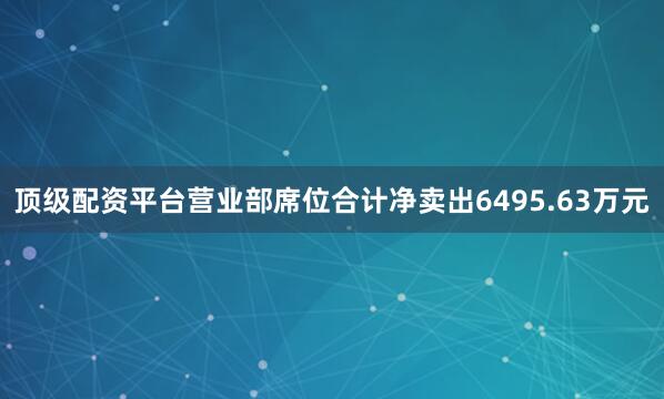 顶级配资平台营业部席位合计净卖出6495.63万元