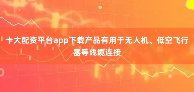 十大配资平台app下载产品有用于无人机、低空飞行器等线缆连接