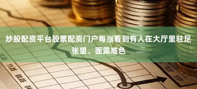 炒股配资平台股票配资门户每当看到有人在大厅里驻足张望、面露难色